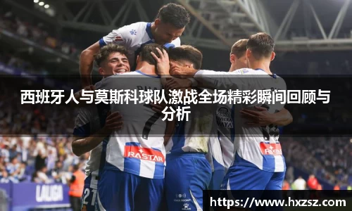 星空xk体育西班牙人与莫斯科球队激战全场精彩瞬间回顾与分析